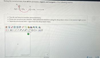 Noting the curved arrows, draw all the product(s), organic and inorganic, of the following reaction.
H
H3C C-CH3 +
H
•
You do not have to consider stereochemistry.
Draw one structure per sketcher. Add additional sketchers using the drop-down menu in the bottom right corner.
Separate structures with + signs from the drop-down menu.
9-85
0▾> Θ
▾
IF
Redo
?
ChemDoodle
remove
Previous
Next