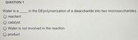 QUESTION 1
Water is a
in the DEpolymerization of a disaccharide into two monosaccharides.
reactant
O catalyst
O Water is not involved in the reaction
O product
