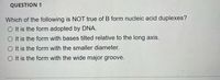 **Question 1**

Which of the following is NOT true of B form nucleic acid duplexes?

- It is the form adopted by DNA.
- It is the form with bases tilted relative to the long axis.
- It is the form with the smaller diameter.
- It is the form with the wide major groove.