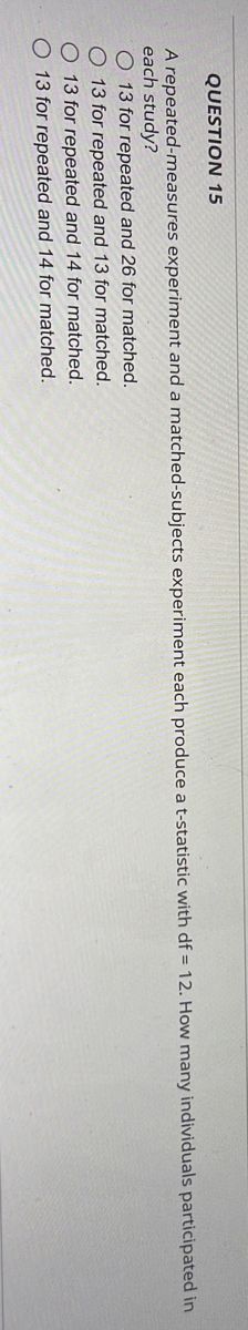 QUESTION 15
A repeated-measures experiment and a matched-subjects experiment each produce a t-statistic with df = 12. How many individuals participated in
each study?
O 13 for repeated and 26 for matched.
O 13 for repeated and 13 for matched.
13 for repeated and 14 for matched.
O 13 for repeated and 14 for matched.