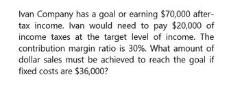 Ivan Company has a goal or earning $70,000 after-
tax income. Ivan would need to pay $20,000 of
income taxes at the target level of income. The
contribution margin ratio is 30%. What amount of
dollar sales must be achieved to reach the goal if
fixed costs are $36,000?