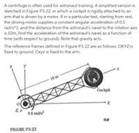 A centrifuge is often used for astronaut training. A simplified version is
sketched in Figure P3-22, in which a cockpit is rigidly attached to an
arm that is driven by a motor. If in a particular test, starting from rest,
the driving motor supplies a constant angular acceleration of 0.5
rad/s^2, and the distance from the astronaut's navel to the rotation axis
is 10m, find the acceleration of the astronaut's navel as a function of
time (with respect to ground). Note that gravity acts.
The reference frames defined in Figure P3-22 are as follows: OXYZ is
fixed to ground; Oxyz is fixed to the arm.
Y
10 m
Cockpit
2, 2
0.5 rad/s?
FIGURE P3-22
