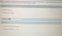 Coffee: The National Coffee Association reported that 61% of U.S. adults drink coffee daily. A random sample of 250 U.S. adults
is selected. Round your answers to at least four decimal places as needed.
Part 1 of 6
(a) Find the mean ua.
The mean uA is 0.6100
Part: 1/6
Part 2 of 6
(b) Find the standard deviation on.
The standard deviation oA is
