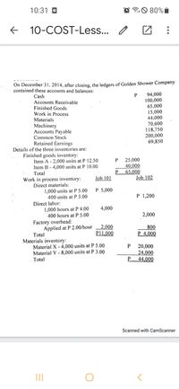 10:31 O
O 80%I
10-COST-Less... I
On December 31, 2014, after closing, the ledgers of Golden Shower Company
contained these accounts and balances:
94,000
100,000
65,000
15,000
44,000
70,600
118,750
200,000
69,850
Cash
Accounts Receivable
Finished Goods
Work in Process
Materials
Machinery
Accounts Payable
Common Stock
Retained Earnings
Details of the three inventories are:
Finished goods inventory:
Item A - 2,000 units at P 12.50
Item B - 4,000 units at P 10.00
Total
25,000
40,000
65,000
Job 102
P.
Work in process inventory:
Job 101
Direct materials:
1,000 units at P 5.00
400 units at P 3.00
P 5,000
P 1,200
Direct labor:
1,000 hours at P 4.00
400 hours at P 5.00
4,000
2,000
Factory overhead:
Applied at P 2.00/hour
Total
2,000
800
P 4,000
P11,000
Materials inventory:
Material X - 4,000 units at P 5.00
Material Y - 8,000 units at P 3.00
20,000
24,000
P
Total
44,000
Scanned with CamScanner
II
