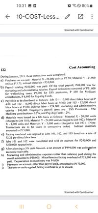 10:31 M
O 80%I
10-COST-Less... /
Scanned with CamScanner
Cost Accounting
122
During January, 2015, these transactions were completed:
a) Purchases on account: Material X - 20,000 units at P5.20; Material Y - 24,000
units at P 3.75; indirect materials - P35,040.
b) Payroll totaling P220,000 was paid. Of the total payrollI, P40,000 was for
marketing and administrative salaries. Payroll deductions consisted of P31,000
for withholding taxes, P7,000 for SSS premiums, P 440 for Medicare
contributions, P 6,600 for Pag-ibig Funds.
c) Payroll is to be distributed as follows: Job 101 - 10,000 direct labor hours at P
4.00, Job 102 - 16,000 direct labor hours at P5.00; Job 103 - 12,000 direct
labor hours at P3.00; indirect labor - P24,000; marketing and administrative
salaries - P40,000. Employer's payroll taxes are:
Medicare contributions - 0.2%; and Pag-ibig Funds - 2%.
d) Materials were issued on a fifo basis as follows: Material X - 20,000 units
(charged to Job 101); Material Y - 24,000 units (charged to Job 102);
X - 2,000 units and Materials Y - 5,000 units (charged to Job 103): (Note:
Transactions are to be taken in consecutive order).
amounted to P15,040.
SSS Premiums - 5%:
erial
Indirect materials
e) Factory overhead was applied to Jobs 101, 102, and 103 based on a rate of
P2.25 per direct labor hour.
f) Jobs 101 and 102 were completed and sold on account for P240,000 and
P270,000, respectively.
g) After allowing a 5% cash discount, a net amount of P494,000 was colleçted on
accounts receivable.
h) Marketing and administrative expenses (other than salaries) paid during the
month amounted to P30,000. Miscellaneous factory overhead of P21,600 was
paid. Depreciation on machinery was P4,000.
Payments on account, other than payroll paid, amounted to P170,000.
i)
The over or underapplied factory overhead is to be closed.
j)
Scanned with CamScanner
II
