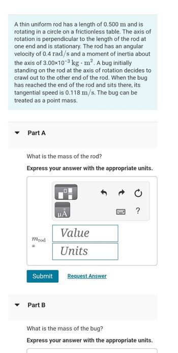 A thin uniform rod has a length of 0.500 m and is
rotating in a circle on a frictionless table. The axis of
rotation is perpendicular to the length of the rod at
one end and is stationary. The rod has an angular
velocity of 0.4 rad/s and a moment of inertia about
the axis of 3.00×10-3 kg. m². A bug initially
standing on the rod at the axis of rotation decides to
crawl out to the other end of the rod. When the bug
has reached the end of the rod and sits there, its
tangential speed is 0.118 m/s. The bug can be
treated as a point mass.
Part A
What is the mass of the rod?
Express your answer with the appropriate units.
mrod
Submit
Part B
μA
Value
Units
Request Answer
What is the mass of the bug?
Express your answer with the appropriate units.