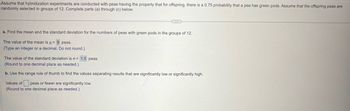 Assume that hybridization experiments are conducted with peas having the property that for offspring, there is a 0.75 probability that a pea has green pods. Assume that the offspring peas are
randomly selected in groups of 12. Complete parts (a) through (c) below.
a. Find the mean and the standard deviation for the numbers of peas with green pods in the groups of 12.
The value of the mean is μ= 9 peas.
(Type an integer or a decimal. Do not round.)
The value of the standard deviation is σ = 1.5 peas.
(Round to one decimal place as needed.)
b. Use the range rule of thumb to find the values separating results that are significantly low or significantly high.
Values of peas or fewer are significantly low.
(Round to one decimal place as needed.)