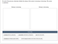 For each of the processes, determine whether the entropy of the system is increasing or decreasing. The system
is underlined.
Entropy is increasing
Entropy is decreasing
Answer Bank
a snowman melts on a spring day
a water bottle cools down in a refrigerator
iron rusts to iron oxide
a document goes through a paper shredder
dissolved sugar precipitates out of water to form rock candy
