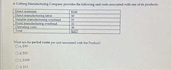 A Cothing Manufacturing Company provides the following unit costs associated with one of its products:
Direct materials.
Direct manufacturing labor
Variable manufacturing overhead
Fixed manufacturing overhead
Operating costs
Total
$160
50
55
32
30
$327
What are the period costs per unit associated with the Product?
O A $30
O B. $33
OC. $100
O D. $17