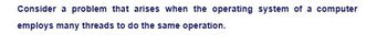 Consider a problem that arises when the operating system of a computer
employs many threads to do the same operation.