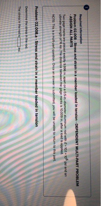 Required information
Problem 02.008 - Stress and strain in a member loaded in tension - DEPENDENT MULTI-PART PROBLEM
- ASSIGN ALL PARTS
Two gage marks are placed exactly 9.996 in. apart on a 0.5-in.-diameter aluminum rod with E= 10.1 x 106 psi and an
ultimate strength of 16 ksi. The distance between the gage marks is 10.009 in. after a load is applied.
NOTE: This is a multi-part question. Once an answer is submitted, you will be unable to return to this part.
Problem 02.008.a - Stress and strain in a member loaded in tension
Determine the stress in the rod.
The stress in the rod is
ksi.