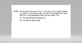 11-27 We are given the circuit of Fig. 11-23 using a 10-V supply voltage.
A current of 5 mA flows when the cell is illuminated with about
400 lm/m², and deenergized when the cell is dark. Find
(a) The required series resistance R₁.
(b) The level of dark current.