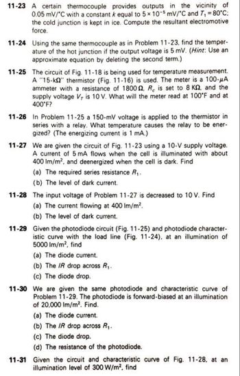 11-23 A certain thermocouple provides outputs in the vicinity of
0.05 mV/°C with a constant k equal to 5 x 10-5 mV/°C and 7₁ = 80°C;
the cold junction is kept in ice. Compute the resultant electromotive
force.
11-24 Using the same thermocouple as in Problem 11-23. find the temper-
ature of the hot junction if the output voltage is 5 mV. (Hint: Use an
approximate equation by deleting the second term.)
11-25 The circuit of Fig. 11-18 is being used for temperature measurement.
A "15-k" thermistor (Fig. 11-16) is used. The meter is a 100-μA
ammeter with a resistance of 1800, R is set to 8 KQ, and the
supply voltage V, is 10 V. What will the meter read at 100°F and at
400°F?
11-26 In Problem 11-25 a 150-mV voltage is applied to the thermistor in
series with a relay. What temperature causes the relay to be ener-
gized? (The energizing current is 1 mA.)
11-27 We are given the circuit of Fig. 11-23 using a 10-V supply voltage.
A current of 5 mA flows when the cell is illuminated with about
400 lm/m², and deenergized when the cell is dark. Find
(a) The required series resistance R₁.
(b) The level of dark current.
11-28 The input voltage of Problem 11-27 is decreased to 10 V. Find
(a) The current flowing at 400 lm/m².
(b) The level of dark current.
11-29 Given the photodiode circuit (Fig. 11-25) and photodiode character-
istic curve with the load line (Fig. 11-24). at an illumination of
5000 lm/m², find
(a) The diode current.
(b) The IR drop across R₁.
(c) The diode drop.
11-30 We are given the same photodiode and characteristic curve of
Problem 11-29. The photodiode is forward-biased at an illumination
of 20,000 Im/m². Find.
(a) The diode current.
(b) The IR drop across R₁.
(c) The diode drop.
(d) The resistance of the photodiode.
11-31 Given the circuit and characteristic curve of Fig. 11-28, at an
illumination level of 300 W/m², find