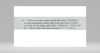 -
3) A WB is used with a sensor located 100 m away. The bridge is
not lead compensated, and the cable to the sensor has a resistance
of 0.45 2/ ft. The bridge nulls with R₁ = 3400 £2, R2 = 3445 92, and
R3 1560 2. What is the sensor resistance? (1 ft = 0.3048 m)