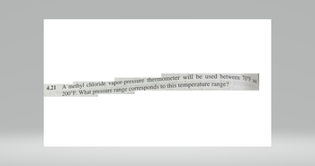 4.21 A methyl chloride vapor-pressure thermometer will be used between 70°F a
200°F. What pressure range corresponds to this temperature range?
and