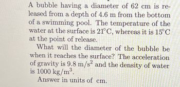 A bubble having a diameter of 62 cm is re-
leased from a depth of 4.6 m from the bottom
of a swimming pool. The temperature of the
water at the surface is 21°C, whereas it is 15°C
at the point of release.
What will the diameter of the bubble be
when it reaches the surface? The acceleration
of gravity is 9.8 m/s² and the density of water
is 1000 kg/m³.
Answer in units of cm.