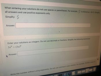 When entering your solutions do not use spaces or parentheses. For example, is entered as -3/x^3. Simplify
all answers and use positive exponents only.
Simplify:
x6
Answer:
Enter your solutions as integers. Do not use decimals or fractions. Simplify the following expression:
3xº - (3x)0
Answer:
Write the number without using exponents. Do not use commas in your solution. For example, 25,000 is input as
*
試