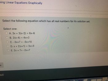 **Solving Linear Equations Graphically**

**Select the following equation which has all real numbers for its solution set.**

**Select one:**
- ( ) A. 3x + 3(x - 2) = 6x - 6
- ( ) B. 2(x - 4) = 4x + 2
- ( ) C. -3x + 7 = -3x + 10
- ( ) D. x + 2(x + 1) = 3x + 3
- ( ) E. 2x + 7 = -2x + 7