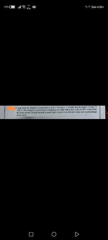 %VAI
۲,۷
K/s
9:- Zain 4.5G+
A step down de chopper is connected to an R-52 and L. 10 mH. The de supply voltage is
100 V. The chopper is switching at a frequency of 1 kHz with a duty cycle of 50%. Determine
the load current, Jo and the peak to peak ripple current as an absolute value and as percentage
of de value.
☐
О
Δ