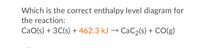 Which is the correct enthalpy level diagram for
the reaction:
CaO(s) + 3C(s) + 462.3 kJ
→ CaC2(s) + CO(g)
