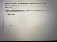 A distribution of values is normal with a mean of 211.5 and a standard deviation of 84.2.
Find the próbability that a randomly selected value is greater than -57.9.
P(X > -57.9) =
Enter your answer as a number accurate to 4 decimal places. Answers obtained using exact z-scores or z-
Scores rounded to 3 decimal places are accepted.
> Next Question
