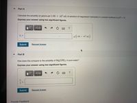 Part A
Calculate the solubility (in grams per 1.00 x 102 mL of solution) of magnesium hydroxide in a solution buffered at pH = 10.
Express your answer using two significant figures.
1ν ΑΣφ
8 (100 x 10° mt.)
S =
Submit
Request Answer
Part B
How does this compare to the solubility of Mg(OH)2 in pure water?
Express your answer using two significant figures.
?
Submit
Request Answer
Provide Feedback
