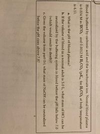 **Buffering Systems in Blood**

Blood is buffered by carbonic acid and the bicarbonate ion. Normal blood plasma is 0.024 M in \( \text{HCO}_3^- \) and 0.0012 M \( \text{H}_2\text{CO}_3 \) (pK\(_a\) for \( \text{H}_2\text{CO}_3 \) at body temperature is 6.1).

**Questions:**

a. What is the pH of blood plasma?

b. If the volume of blood in a normal adult is 5.0 L, what mass of HCl can be neutralized by the buffering system in blood before the pH falls below 7.0 (which would result in death)?

c. Given the volume from part (b), what mass of NaOH can be neutralized before the pH rises above 7.8?

These questions explore the buffering capacity of blood, specifically focusing on its ability to neutralize acids and bases while maintaining a pH that is necessary for human life.