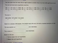 Test the claim that the mean GPA of night students is smaller than 2.6 at the 0.005 significance level.
The null and alternative hypothesis would be:
Ho:µ > 2.6 Ho:p = 0.65 Ho:u < 2.6 Ho:p < 0.65 Ho:u= 2.6 Ho:p> 0.65
H1:µ < 2.6 H1:p 0.65 H:u > 2.6 H1:p > 0.65 H1:µ # 2.6 H1:p < 0.65
The test is:
right-tailed left-tailed two-tailed
Based on a sample of 80 people, the sample mean GPA was 2.59 with a standard deviation of 0.08
The test statistic is:
(to 2 decimals)
The p-value is:
(to 2 decimals)
Based on this we:
O Fail to reject the null hypothesis
O Reject the null hypothesis
Quortion Holn:
O Post to forum
