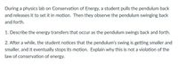 During a physics lab on Conservation of Energy, a student pulls the pendulum back
and releases it to set it in motion. Then they observe the pendulum swinging back
and forth.
1. Describe the energy transfers that occur as the pendulum swings back and forth.
2. After a while, the student notices that the pendulum's swing is getting smaller and
smaller, and it eventually stops its motion. Explain why this is not a violation of the
law of conservation of energy.
