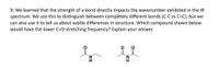 9. We learned that the strength of a bond directly impacts the wavenumber exhibited in the IR
spectrum. We use this to distinguish between completely different bonds (C-C vs C=C), but we
can also use it to tell us about subtle differences in structure. Which compound shown below
would have the lower C=O stretching frequency? Explain your answer.
