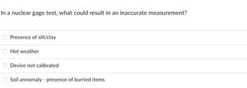 In a nuclear gage test, what could result in an inaccurate measurement?
0000
Presence of silt/clay
Hot weather
Device not calibrated
Soil annomaly - presence of burried items