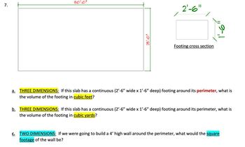 7.
50'-0"
25'-0"
X
2'-6"
Footing cross section
a. THREE DIMENSIONS: If this slab has a continuous (2'-6" wide x 1'-6" deep) footing around its perimeter, what is
the volume of the footing in cubic feet?
b. THREE DIMENSIONS: If this slab has a continuous (2'-6" wide x 1'-6" deep) footing around its perimeter, what is
the volume of the footing in cubic yards?
C. TWO DIMENSIONS: If we were going to build a 4' high wall around the perimeter, what would the square
footage of the wall be?