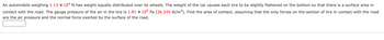 An automobile weighing 1.13 x 104 N has weight equally distributed over its wheels. The weight of the car causes each tire to be slightly flattened on the bottom so that there is a surface area in
contact with the road. The gauge pressure of the air in the tire is 1.81 × 105 Pa (26.245 lb/in²). Find the area of contact, assuming that the only forces on the section of tire in contact with the road
are the air pressure and the normal force exerted by the surface of the road.