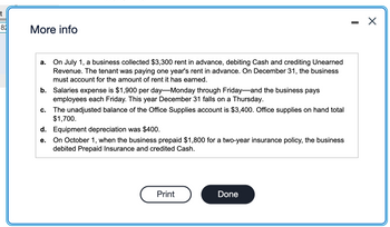 82
More info
a. On July 1, a business collected $3,300 rent in advance, debiting Cash and crediting Unearned
Revenue. The tenant was paying one year's rent in advance. On December 31, the business
must account for the amount of rent it has earned.
b. Salaries expense is $1,900 per day-Monday through Friday and the business pays
employees each Friday. This year December 31 falls on a Thursday.
C. The unadjusted balance of the Office Supplies account is $3,400. Office supplies on hand total
$1,700.
d. Equipment depreciation was $400.
e.
On October 1, when the business prepaid $1,800 for a two-year insurance policy, the business
debited Prepaid Insurance and credited Cash.
Print
Done
X