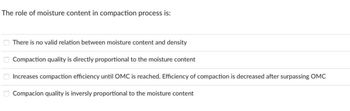 The role of moisture content in compaction process is:
There is no valid relation between moisture content and density
Compaction quality is directly proportional to the moisture content
Increases compaction efficiency until OMC is reached. Efficiency of compaction is decreased after surpassing OMC
Compacion quality is inversly proportional to the moisture content