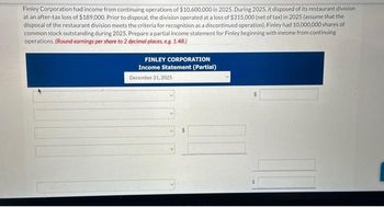 Finley Corporation had income from continuing operations of $10,600,000 in 2025. During 2025, it disposed of its restaurant division
at an after-tax loss of $189,000. Prior to disposal, the division operated at a loss of $315,000 (net of tax) in 2025 (assume that the
disposal of the restaurant division meets the criteria for recognition as a discontinued operation). Finley had 10,000,000 shares of
common stock outstanding during 2025. Prepare a partial income statement for Finley beginning with income from continuing
operations. (Round earnings per share to 2 decimal places, e.g. 1.48.)
FINLEY CORPORATION
Income Statement (Partial)
December 31, 2025
$