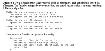 Question 2 Write a function that takes vectors a and b as parameters, each containing a sorted list
of integers. The function merges the two vectors into one sorted vector, which is returned to main().
Follow the algorithm:
While there are elements in both a and b
Compare an el from a with an el from b,
and append the smaller one to the new vector.
While there are still elements in a
Append all elements in a to the new vector
While there are still elements in b
Append all elements in b to the new vector
Incorporate the function in a program for testing.
int main() {
vector<int> first half
getinfo ();
vector<int> second half = getinfo ();
vector<int> list = merge (first_half, second_half);
print (list);
=