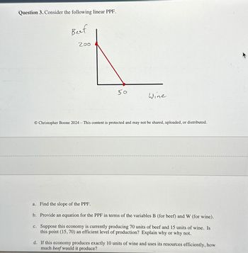 Question 3. Consider the following linear PPF.
Beef
200
50
Wine
O Christopher Boone 2024 - This content is protected and may not be shared, uploaded, or distributed.
a. Find the slope of the PPF.
b. Provide an equation for the PPF in terms of the variables B (for beef) and W (for wine).
c. Suppose this economy is currently producing 70 units of beef and 15 units of wine. Is
this point (15, 70) an efficient level of production? Explain why or why not.
d. If this economy produces exactly 10 units of wine and uses its resources efficiently, how
much beef would it produce?