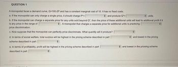 QUESTION 1
A monopolist faces a demand curve, Q-100-2P and has a constant marginal cost of 10. It has no fixed costs.
a. If the monopolist can only charge a single price, it should charge P*=
and produce Q
units.
b. If the monopolist can charge a separate price for any units sold beyond Q", then the price of these additional units will lead to additional profit if it
is any price in the range of
A monopolist that charges a separate price for additional units is practicing
price discrimination.
c. Now suppose that the monopolist can perfectly price discriminate. What quantity will it produce?
d. In terms of social welfare, total surplus will be highest in the pricing scheme described in part
scheme described in part
e. In terms of profitability, profit will be highest in the pricing scheme described in part
described in part
and lowest in the pricing
and lowest in the priceing scheme