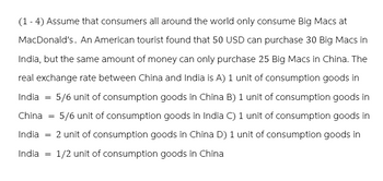 (1-4) Assume that consumers all around the world only consume Big Macs at
MacDonald's. An American tourist found that 50 USD can purchase 30 Big Macs in
India, but the same amount of money can only purchase 25 Big Macs in China. The
real exchange rate between China and India is A) 1 unit of consumption goods in
5/6 unit of consumption goods in China B) 1 unit of consumption goods in
China = 5/6 unit of consumption goods in India C) 1 unit of consumption goods in
India = 2 unit of consumption goods in China D) 1 unit of consumption goods in
India = 1/2 unit of consumption goods in China