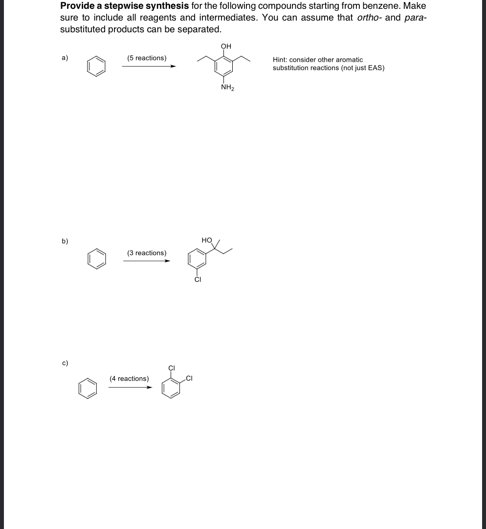 Provide a stepwise synthesis for the following compounds starting from benzene. Make
sure to include all reagents and intermediates. You can assume that ortho- and para-
substituted products can be separated.
a)
(5 reactions)
b)
(3 reactions)
но
c)
(4 reactions)
&
OH
NH2
Hint: consider other aromatic
substitution reactions (not just EAS)