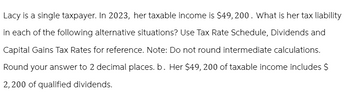 Lacy is a single taxpayer. In 2023, her taxable income is $49,200. What is her tax liability
in each of the following alternative situations? Use Tax Rate Schedule, Dividends and
Capital Gains Tax Rates for reference. Note: Do not round intermediate calculations.
Round your answer to 2 decimal places. b. Her $49, 200 of taxable income includes $
2,200 of qualified dividends.