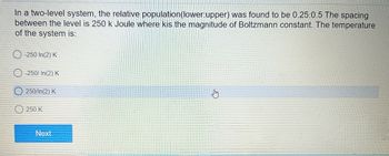 In a two-level system, the relative population (lower:upper) was found to be 0.25:0.5 The spacing
between the level is 250 k Joule where kis the magnitude of Boltzmann constant. The temperature
of the system is:
-250 In(2) K
-250/ In(2) K
250/In(2) K
250 K
Next