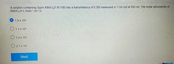 A solution containing 5ppm KMnO4(F.W.159) has a transmittance of 0.360 measured in 1 cm cell at 500 nm. The molar absorptivity of
KMnO in L mole-¹ cm-¹ is:
1.9 x 104
1.1 x 104
1.4 x 104
2.7 x 104
Next
ProProfs