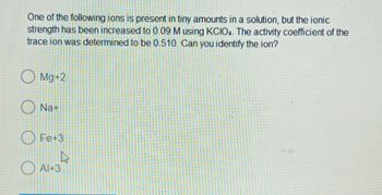 One of the following ions is present in tiny amounts in a solution, but the ionic
strength has been increased to 0.09 M using KCIO4. The activity coefficient of the
trace ion was determined to be 0.510. Can you identify the ion?
Mg+2
Na+
Fe+3
A
Al+3