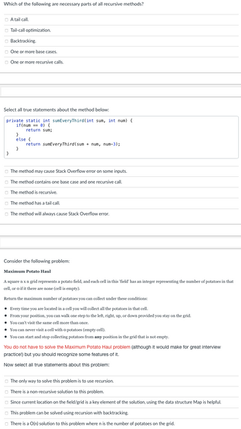 Which of the following are necessary parts of all recursive methods?
A tail call.
Tail-call optimization.
}
Backtracking.
One or more base cases.
One or more recursive calls.
Select all true statements about the method below:
private static int sumEveryThird (int sum, int num) {
if(num== 0) {
return sum;
}
else {
}
return sumEveryThird (sum + num, num-3);
The method may cause Stack Overflow error on some inputs.
The method contains one base case and one recursive call.
The method is recursive.
The method has a tail call.
The method will always cause Stack Overflow error.
Consider the following problem:
Maximum Potato Haul
A square n x n grid represents a potato field, and each cell in this 'field" has an integer representing the number of potatoes in that
cell, or o if it there are none (cell is empty).
Return the maximum number of potatoes you can collect under these conditions:
• Every time you are located in a cell you will collect all the potatoes in that cell.
• From your position, you can walk one step to the left, right, up, or down provided you stay on the grid.
• You can't visit the same cell more than once.
You can never visit a cell with o potatoes (empty cell).
• You can start and stop collecting potatoes from any position in the grid that is not empty.
You do not have to solve the Maximum Potato Haul problem (although it would make for great interview
practice!) but you should recognize some features of it.
Now select all true statements about this problem:
The only way to solve this problem is to use recursion.
There is a non-recursive solution to this problem.
Since current location on the field/grid is a key element of the solution, using the data structure Map is helpful.
This problem can be solved using recursion with backtracking.
There is a O(n) solution to this problem where n is the number of potatoes on the grid.