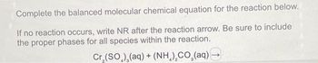 Complete the balanced molecular chemical equation for the reaction below.
If no reaction occurs, write NR after the reaction arrow. Be sure to include
the proper phases for all species within the reaction.
Cr,(SO,),(aq) + (NH,),CO (aq) —