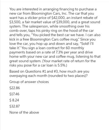 You are interested in arranging financing to purchase a
new car from Bloomington Cars, Inc. The car that you
want has a sticker price of $42,000, an instant rebate of
$3,500, a fair market value of $39,000, and a great sound
system. The salesperson, while smoothing over his
comb-over, taps his pinky ring on the hood of the car
and tells you, "You picked the best car we have. I can also
kick in a free Bloomington Cars coffee mug." Since you
love the car, you hop up and down and say, "Sold! I'll
take it." You sign a loan contract for 60 monthly
payments based on a rate of 7.3% per year and drive
home with your new car and coffee mug, listening to that
great sound system. (Your market rate of return for the
risks you pose for a car loan is 5.5%.)
Based on Questions #1 and #3 , how much are you
overpaying each month (rounded to two places)?
Group of answer choices
$22.86
$17.46
$ 8.24
$32.87
None of the above