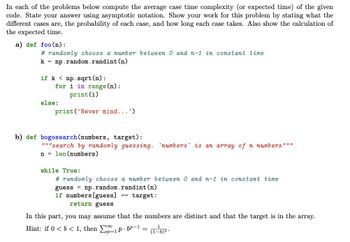 In each of the problems below compute the average case time complexity (or expected time) of the given
code. State your answer using asymptotic notation. Show your work for this problem by stating what the
different cases are, the probability of each case, and how long each case takes. Also show the calculation of
the expected time.
a) def foo (n):
#randomly choose a number between 0 and n-1 in constant time
k np.random.randint (n)
if k np. sqrt (n):
for i in range(n):
print (i)
print('Never mind...')
else:
b) def bogosearch (numbers, target):
"""search by randomly guessing. numbers is an array of n numbers"""
n = len (numbers)
while True:
#randomly choose a number between 0 and n-1 in constant time
guess = np.random.randint (n)
if numbers [guess]
== target:
return guess
In this part, you may assume that the numbers are distinct and that the target is in the array.
Hint: if 0 < b < 1, then 1p.bp-1
(1-b)².
=