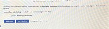 Use the References to access important values if needed for this question.
According to the following reaction, how many moles of dinitrogen monoxide will be formed upon the complete reaction of 23.3 grams of ammonium
nitrate?
ammonium nitrate (aq) dinitrogen monoxide (g) + water (1)
moles dinitrogen monoxide
Submit Answer
Retry Entire Group 4 more group attempts remaining